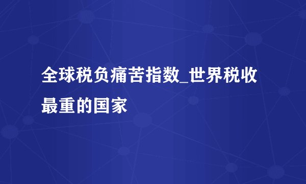 全球税负痛苦指数_世界税收最重的国家