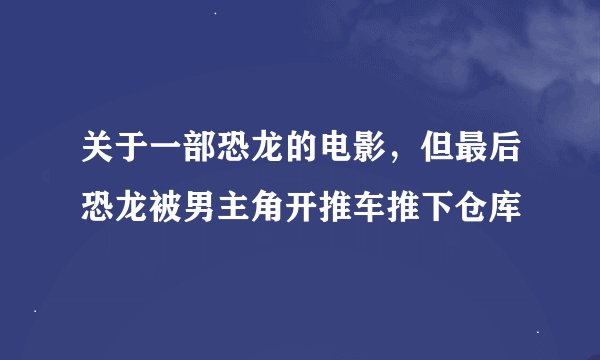 关于一部恐龙的电影，但最后恐龙被男主角开推车推下仓库