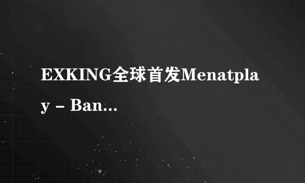 EXKING全球首发Menatplay - Banana Split - 20130816.wmv高清完整版下载地址有么？有发必采纳