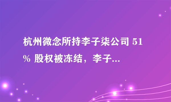 杭州微念所持李子柒公司 51 % 股权被冻结，李子柒维权进展如何？