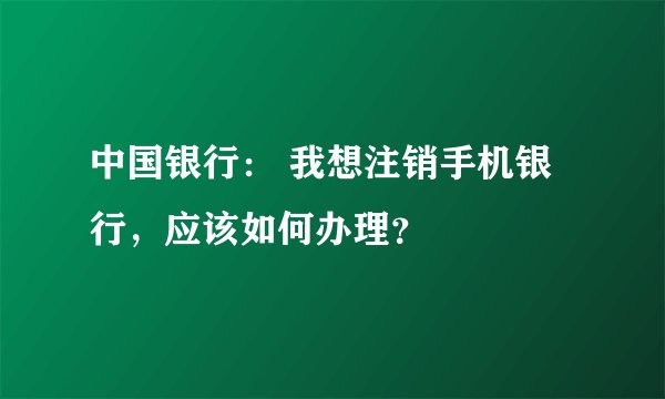 中国银行: 我想注销手机银行,应该如何办理?