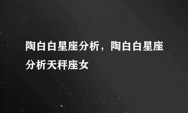 陶白白星座分析，陶白白星座分析天秤座女