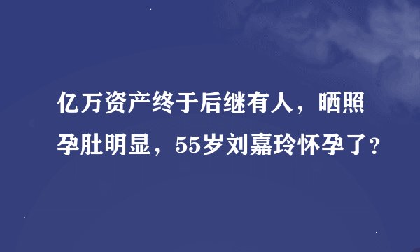 亿万资产终于后继有人，晒照孕肚明显，55岁刘嘉玲怀孕了？