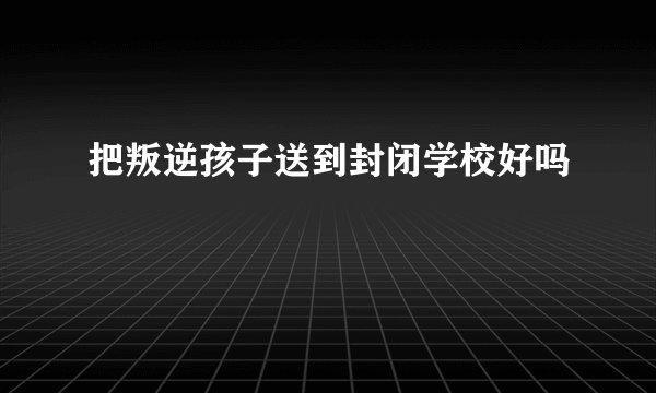 把叛逆孩子送到封闭学校好吗