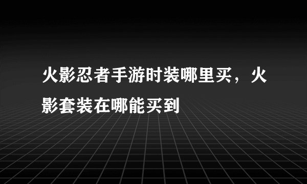 火影忍者手游时装哪里买，火影套装在哪能买到