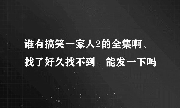 谁有搞笑一家人2的全集啊、找了好久找不到。能发一下吗