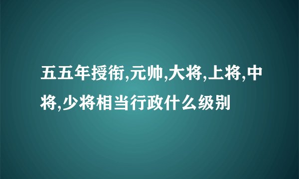 五五年授衔,元帅,大将,上将,中将,少将相当行政什么级别