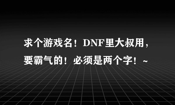 求个游戏名！DNF里大叔用，要霸气的！必须是两个字！~