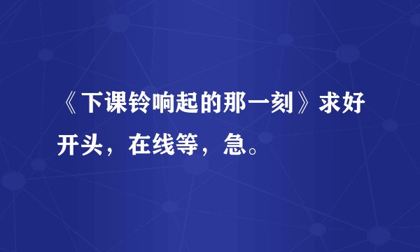 《下课铃响起的那一刻》求好开头，在线等，急。