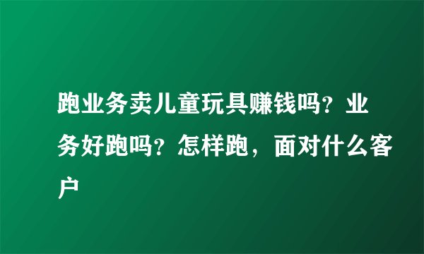 跑业务卖儿童玩具赚钱吗？业务好跑吗？怎样跑，面对什么客户