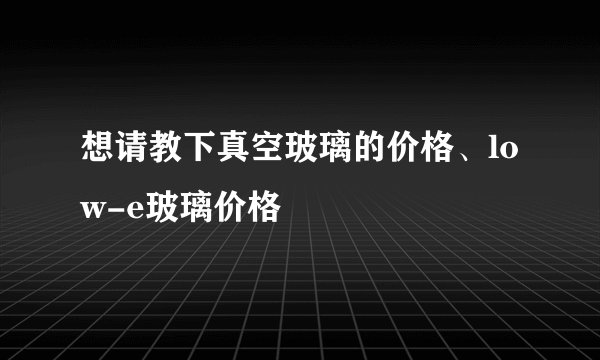 想请教下真空玻璃的价格、low-e玻璃价格