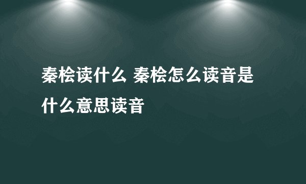 秦桧读什么 秦桧怎么读音是什么意思读音