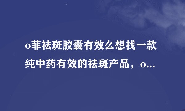 o菲祛斑胶囊有效么想找一款纯中药有效的祛斑产品，o菲祛斑胶囊有效