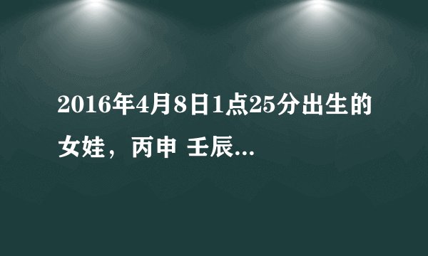2016年4月8日1点25分出生的女娃，丙申 壬辰 庚申 丁丑 ，五行缺什么？