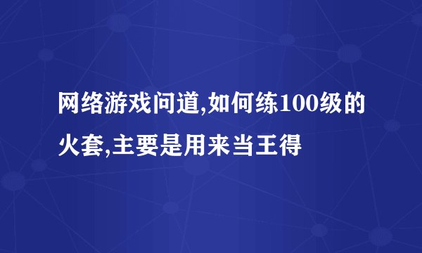 网络游戏问道,如何练100级的火套,主要是用来当王得