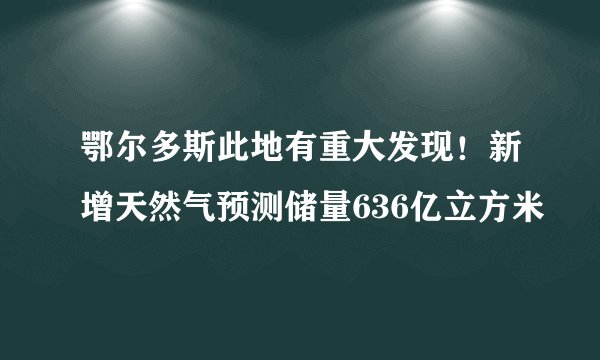 鄂尔多斯此地有重大发现！新增天然气预测储量636亿立方米