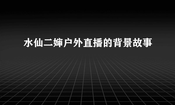 水仙二婶户外直播的背景故事