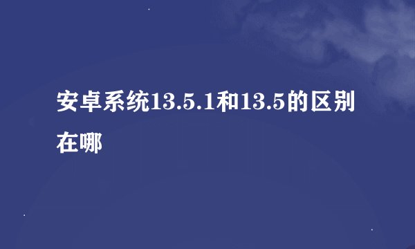 安卓系统13.5.1和13.5的区别在哪