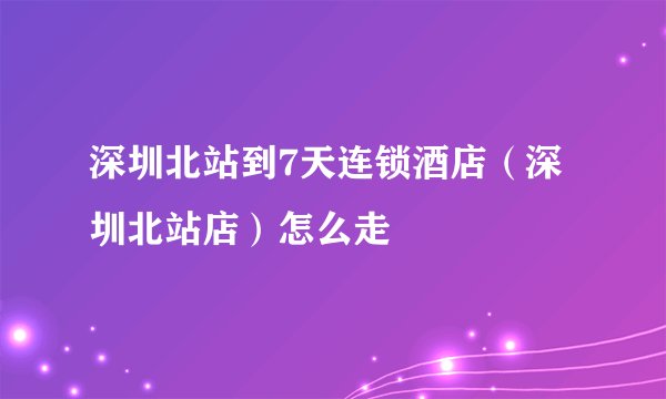 深圳北站到7天连锁酒店（深圳北站店）怎么走