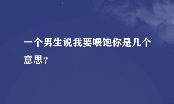 一个男生说我要喂饱你是几个意思？