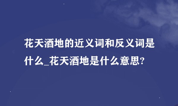 花天酒地的近义词和反义词是什么_花天酒地是什么意思?