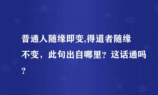 普通人随缘即变,得道者随缘不变，此句出自哪里？这话通吗？