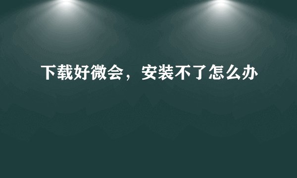 下载好微会，安装不了怎么办