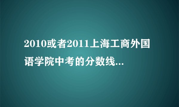 2010或者2011上海工商外国语学院中考的分数线多少。。希望详细一点。。尤其是英语和日语系的分数！谢谢