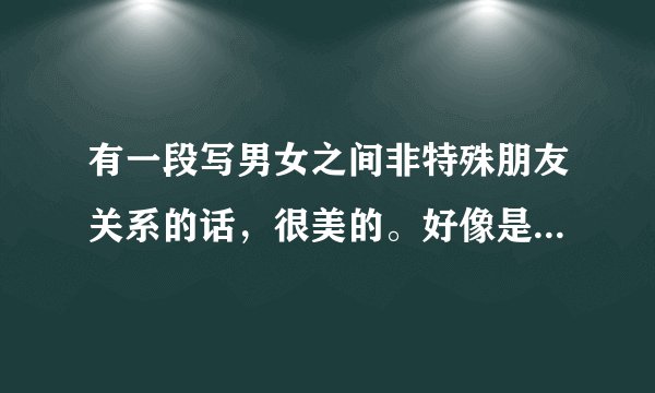有一段写男女之间非特殊朋友关系的话，很美的。好像是在鲁豫有约赵薇和黄晓明那一期里的。是什么啊？非常