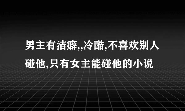 男主有洁癖,,冷酷,不喜欢别人碰他,只有女主能碰他的小说