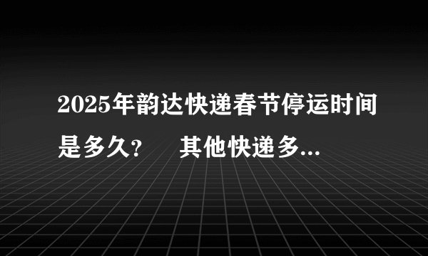 2025年韵达快递春节停运时间是多久？‌其他快递多久停运？‌