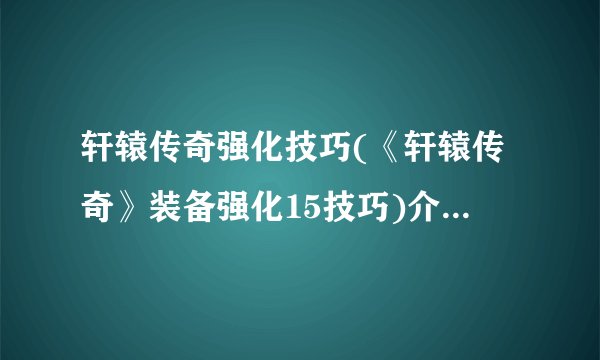 轩辕传奇强化技巧(《轩辕传奇》装备强化15技巧)介绍_轩辕传奇强化技巧(《轩辕传奇》装备强化15技巧)是什么