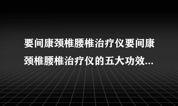要间康颈椎腰椎治疗仪要间康颈椎腰椎治疗仪的五大功效、八大治疗