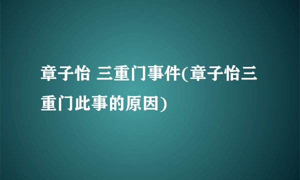 章子怡 三重门事件(章子怡三重门此事的原因)