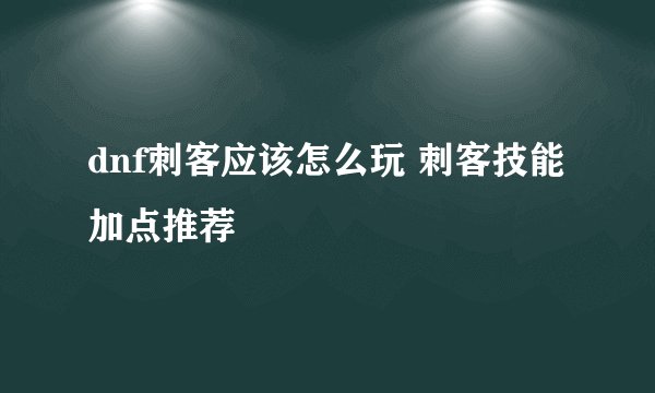dnf刺客应该怎么玩 刺客技能加点推荐