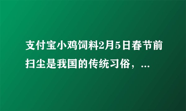 支付宝小鸡饲料2月5日春节前扫尘是我国的传统习俗，那古人何时能用上扫帚呢正确答案:商周时就能