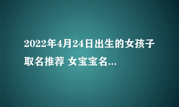 2022年4月24日出生的女孩子取名推荐 女宝宝名字好写好听
