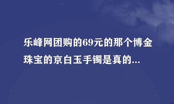 乐峰网团购的69元的那个博金珠宝的京白玉手镯是真的吗？怎么样？