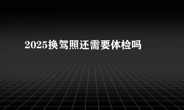 2025换驾照还需要体检吗