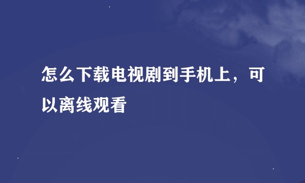 怎么下载电视剧到手机上，可以离线观看