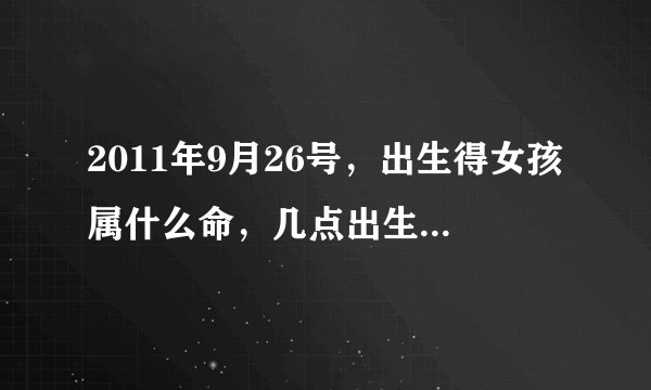 2011年9月26号，出生得女孩属什么命，几点出生比较好？