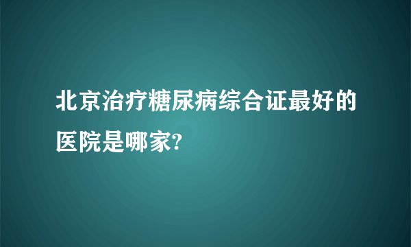 北京治疗糖尿病综合证最好的医院是哪家?