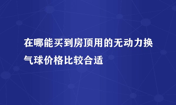 在哪能买到房顶用的无动力换气球价格比较合适