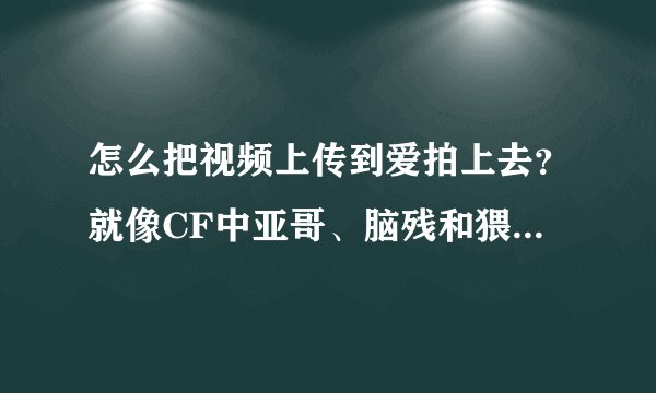 怎么把视频上传到爱拍上去?就像CF中亚哥、脑残和猥琐妞那样。急急急!