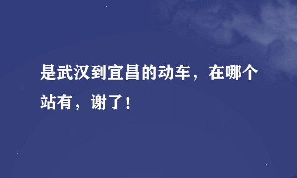 是武汉到宜昌的动车，在哪个站有，谢了！
