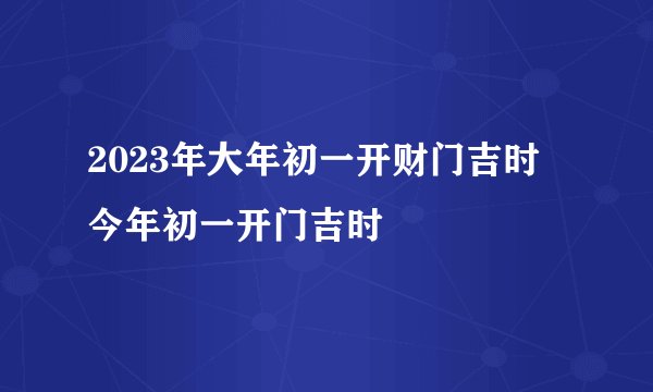 2023年大年初一开财门吉时 今年初一开门吉时