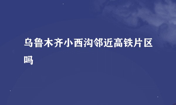 乌鲁木齐小西沟邻近高铁片区吗
