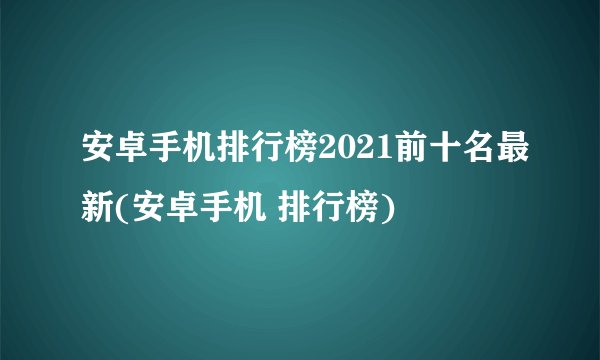 安卓手机排行榜2021前十名最新(安卓手机 排行榜)