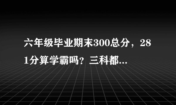 六年级毕业期末300总分，281分算学霸吗？三科都上91哦。