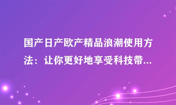 国产日产欧产精品浪潮使用方法：让你更好地享受科技带来的便利